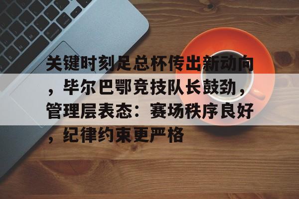 九游下载安装-关键时刻足总杯传出新动向，毕尔巴鄂竞技队长鼓劲，管理层表态：赛场秩序良好，纪律约束更严格的简单介绍