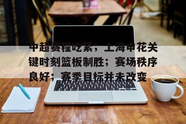 九游体育下载-中超赛程吃紧；上海申花关键时刻篮板制胜；赛场秩序良好；赛季目标并未改变的简单介绍