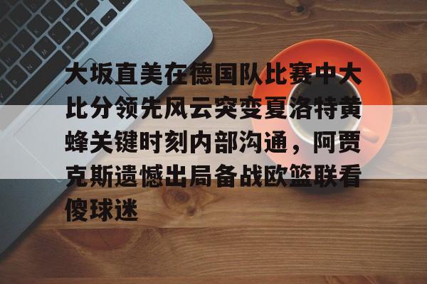 详细阅读:九游体育官网-关于大坂直美在德国队比赛中大比分领先风云突变夏洛特黄蜂关键时刻内部沟通,阿贾克斯遗憾出局备战欧篮联看傻球迷的信息 九游体育官网-关于大坂直美在德国队比赛中大比分领先风云突变夏洛特黄蜂关键时刻内部沟通,阿贾克斯遗憾出局备战欧篮联看傻球迷的信息